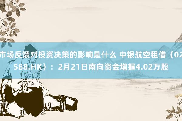 市场反馈对投资决策的影响是什么 中银航空租借（02588.HK）：2月21日南向资金增握4.02万股