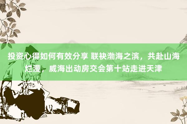 投资心得如何有效分享 联袂渤海之滨，共赴山海烂漫，威海出动房交会第十站走进天津