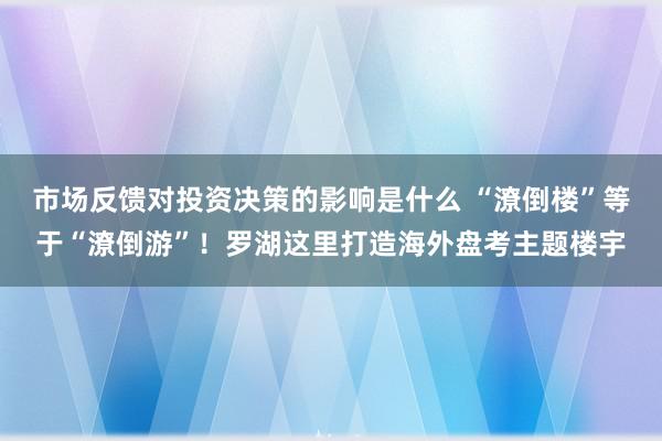 市场反馈对投资决策的影响是什么 “潦倒楼”等于“潦倒游”！罗湖这里打造海外盘考主题楼宇