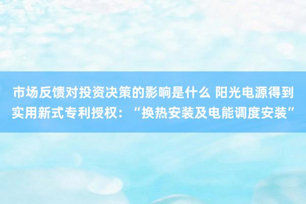 市场反馈对投资决策的影响是什么 阳光电源得到实用新式专利授权：“换热安装及电能调度安装”