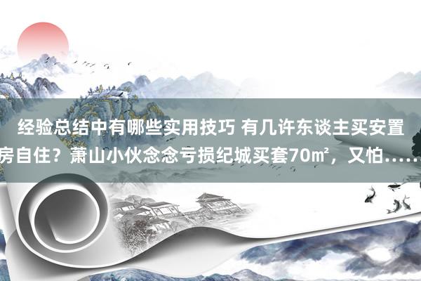 经验总结中有哪些实用技巧 有几许东谈主买安置房自住？萧山小伙念念亏损纪城买套70㎡，又怕……