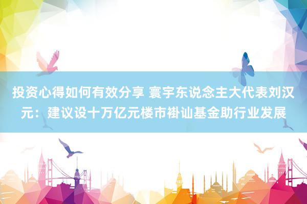 投资心得如何有效分享 寰宇东说念主大代表刘汉元：建议设十万亿元楼市褂讪基金助行业发展