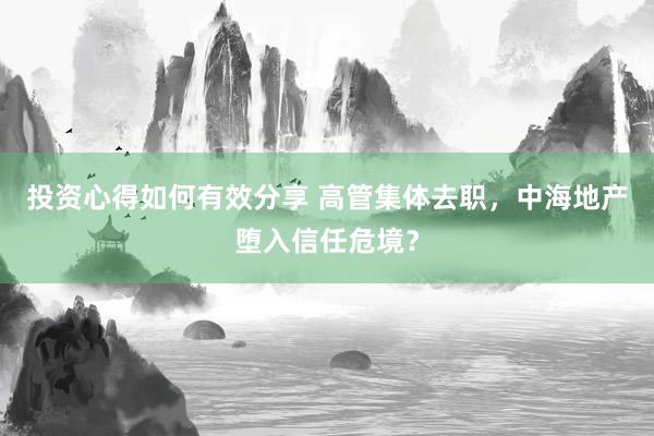 投资心得如何有效分享 高管集体去职，中海地产堕入信任危境？