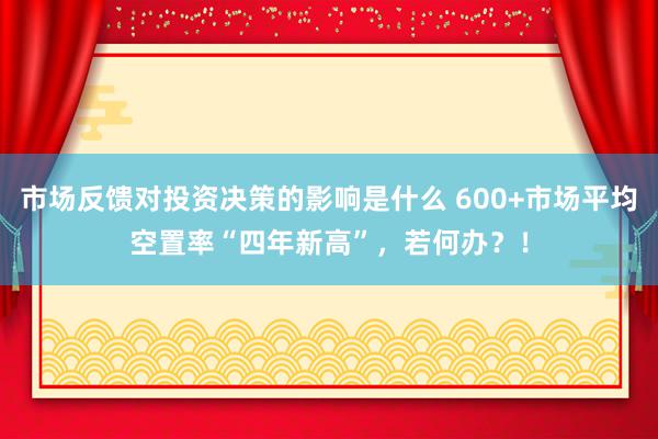 市场反馈对投资决策的影响是什么 600+市场平均空置率“四年新高”，若何办？！