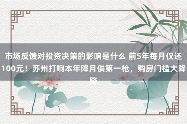 市场反馈对投资决策的影响是什么 前5年每月仅还100元！苏州打响本年降月供第一枪，购房门槛大降