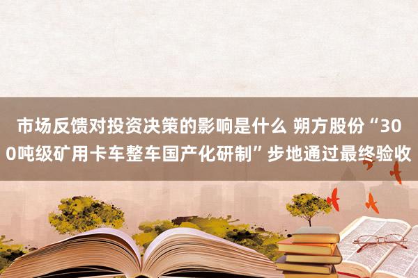 市场反馈对投资决策的影响是什么 朔方股份“300吨级矿用卡车整车国产化研制”步地通过最终验收