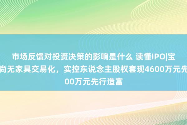 市场反馈对投资决策的影响是什么 读懂IPO|宝济药业尚无家具交易化，实控东说念主股权套现4600万元先行造富