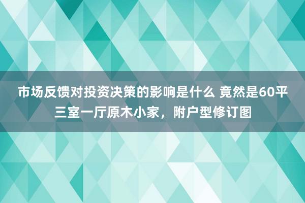 市场反馈对投资决策的影响是什么 竟然是60平三室一厅原木小家，附户型修订图