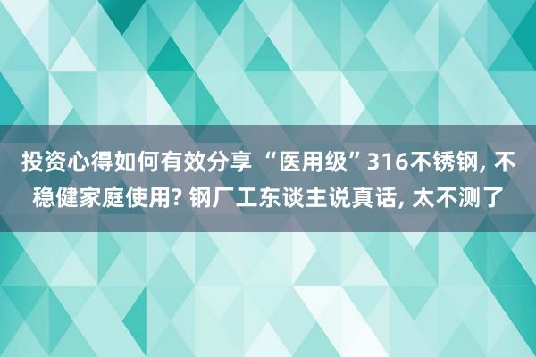 投资心得如何有效分享 “医用级”316不锈钢, 不稳健家庭使用? 钢厂工东谈主说真话, 太不测了