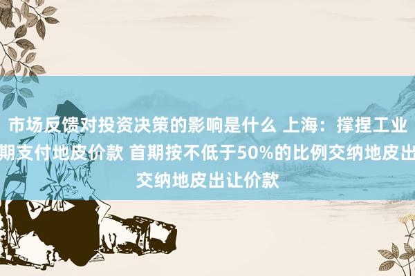 市场反馈对投资决策的影响是什么 上海：撑捏工业名堂分期支付地皮价款 首期按不低于50%的比例交纳地皮出让价款